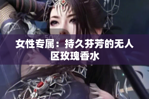 女性专属：持久芬芳的无人区玫瑰香水