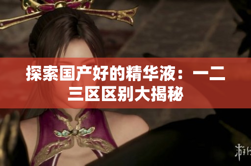 探索国产好的精华液：一二三区区别大揭秘