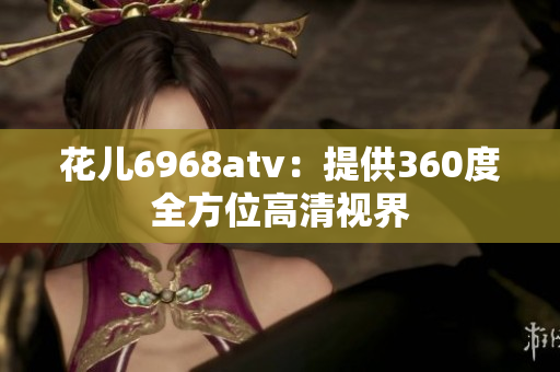 花儿6968atv：提供360度全方位高清视界