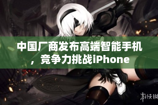 中国厂商发布高端智能手机，竞争力挑战iPhone