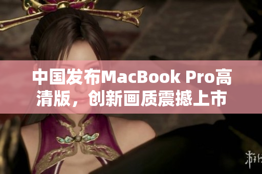中国发布MacBook Pro高清版，创新画质震撼上市