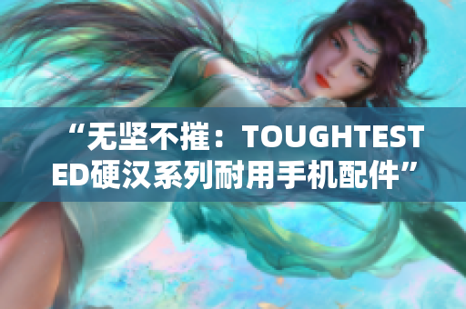 “无坚不摧：TOUGHTESTED硬汉系列耐用手机配件”