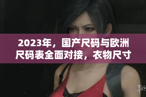 2023年，国产尺码与欧洲尺码表全面对接，衣物尺寸换算更方便