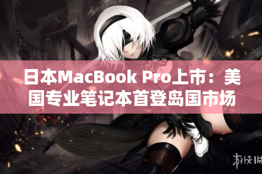 日本MacBook Pro上市：美国专业笔记本首登岛国市场