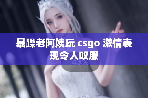 暴躁老阿姨玩 csgo 激情表现令人叹服