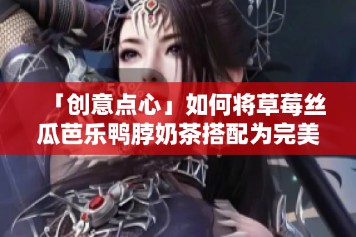 「创意点心」如何将草莓丝瓜芭乐鸭脖奶茶搭配为完美一餐？
