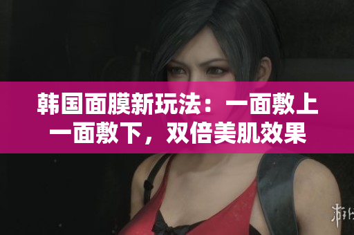 韩国面膜新玩法：一面敷上一面敷下，双倍美肌效果