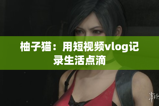 柚子猫：用短视频vlog记录生活点滴