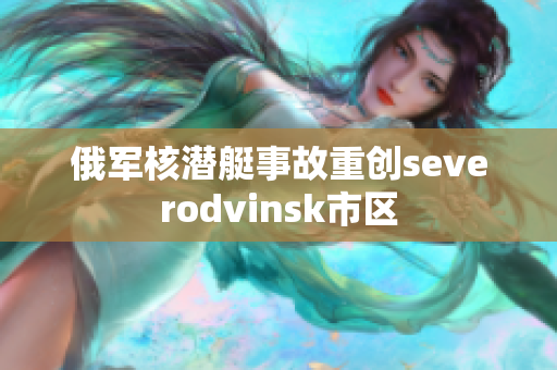 俄军核潜艇事故重创severodvinsk市区