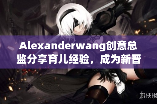 Alexanderwang创意总监分享育儿经验，成为新晋妈妈们的指南