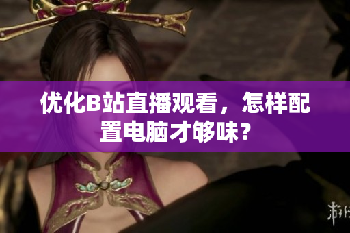 优化B站直播观看，怎样配置电脑才够味？