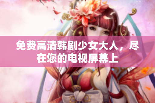 免费高清韩剧少女大人，尽在您的电视屏幕上