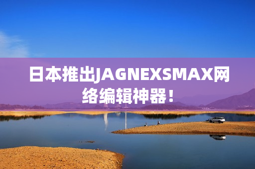 日本推出JAGNEXSMAX网络编辑神器！