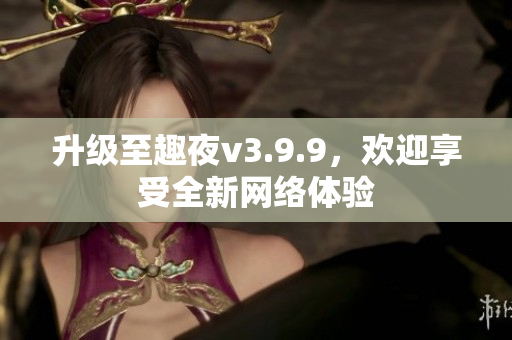 升级至趣夜v3.9.9，欢迎享受全新网络体验