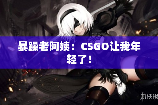 暴躁老阿姨：CSGO让我年轻了！