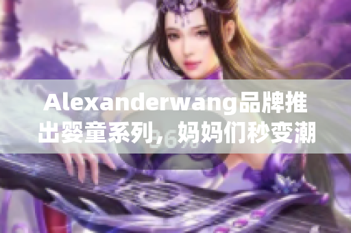 Alexanderwang品牌推出婴童系列，妈妈们秒变潮妈