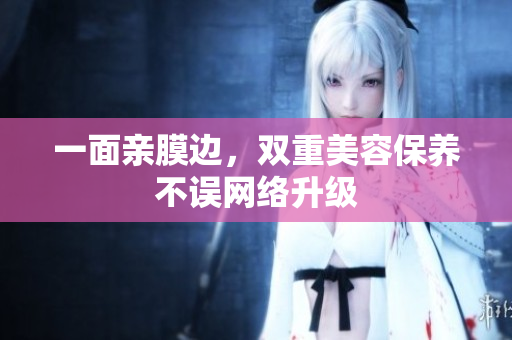 一面亲膜边，双重美容保养不误网络升级