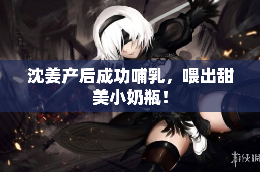 沈姜产后成功哺乳，喂出甜美小奶瓶！