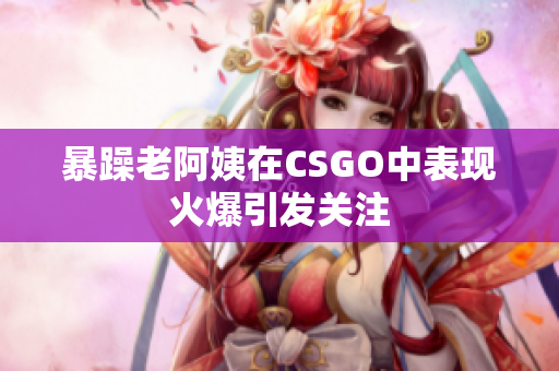 暴躁老阿姨在CSGO中表现火爆引发关注