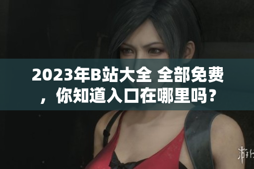 2023年B站大全 全部免费，你知道入口在哪里吗？