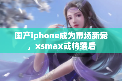 国产iphone成为市场新宠，xsmax或将落后
