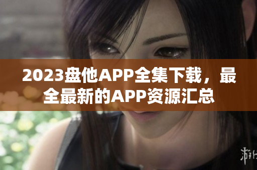 2023盘他APP全集下载，最全最新的APP资源汇总