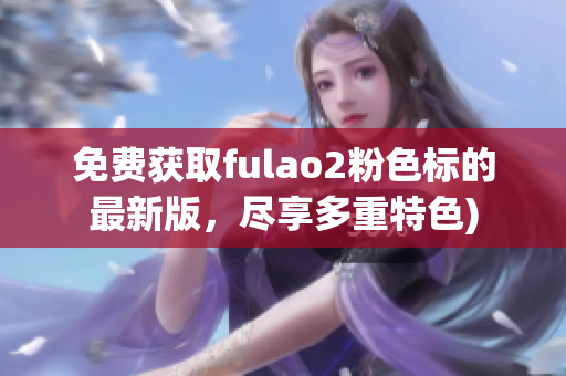 免费获取fulao2粉色标的最新版，尽享多重特色)
