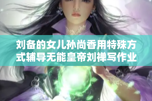 刘备的女儿孙尚香用特殊方式辅导无能皇帝刘禅写作业