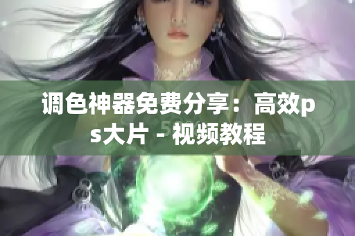 调色神器免费分享：高效ps大片 - 视频教程