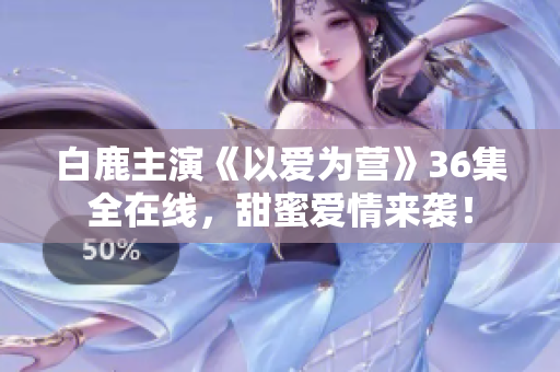 白鹿主演《以爱为营》36集全在线，甜蜜爱情来袭！