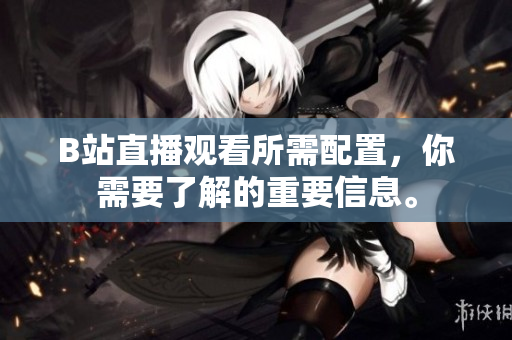 B站直播观看所需配置，你需要了解的重要信息。
