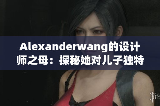 Alexanderwang的设计师之母：探秘她对儿子独特的灵感来源