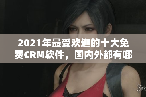 2021年最受欢迎的十大免费CRM软件，国内外都有哪些？