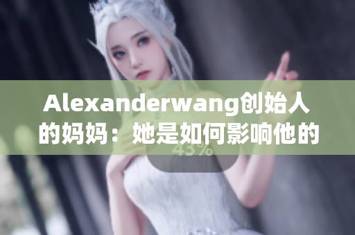 Alexanderwang创始人的妈妈：她是如何影响他的成功路径的