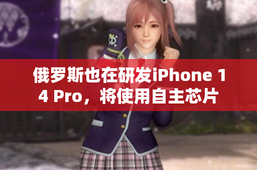 俄罗斯也在研发iPhone 14 Pro，将使用自主芯片
