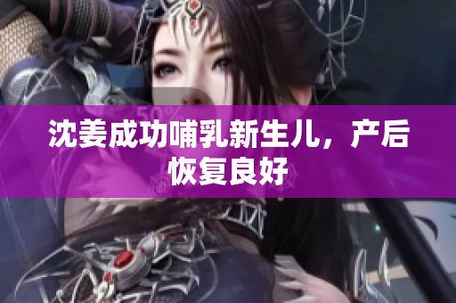 沈姜成功哺乳新生儿，产后恢复良好