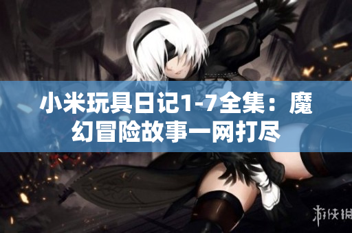 小米玩具日记1-7全集：魔幻冒险故事一网打尽