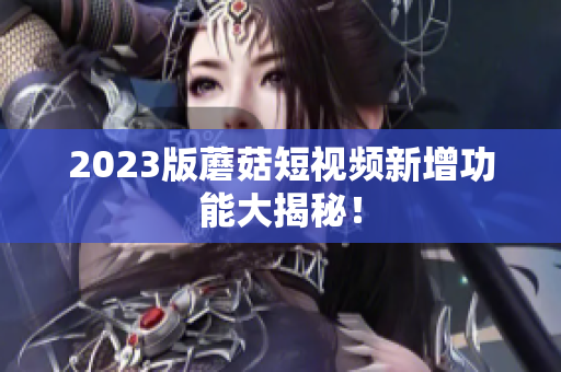 2023版蘑菇短视频新增功能大揭秘！