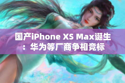 国产iPhone XS Max诞生：华为等厂商争相竞标