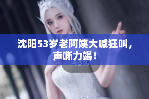 沈阳53岁老阿姨大喊狂叫，声嘶力竭！