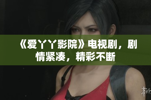 《爱丫丫影院》电视剧，剧情紧凑，精彩不断