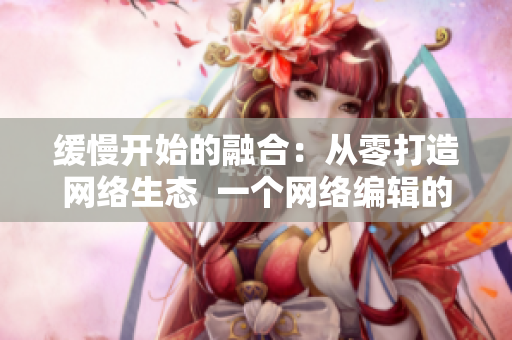 缓慢开始的融合：从零打造网络生态  一个网络编辑的视角