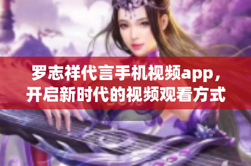 罗志祥代言手机视频app，开启新时代的视频观看方式！