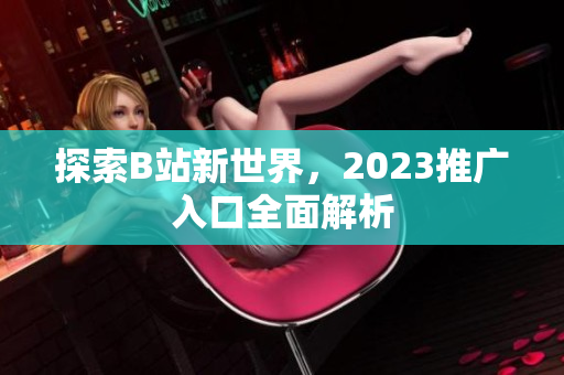 探索B站新世界，2023推广入口全面解析