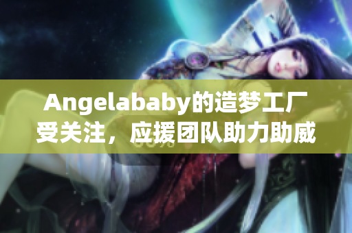 Angelababy的造梦工厂受关注，应援团队助力助威！