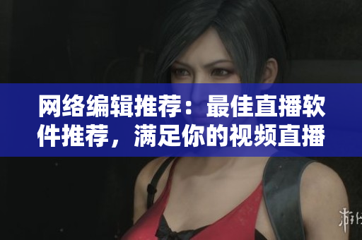 网络编辑推荐：最佳直播软件推荐，满足你的视频直播需求
