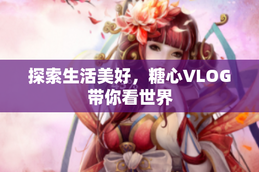 探索生活美好，糖心VLOG带你看世界