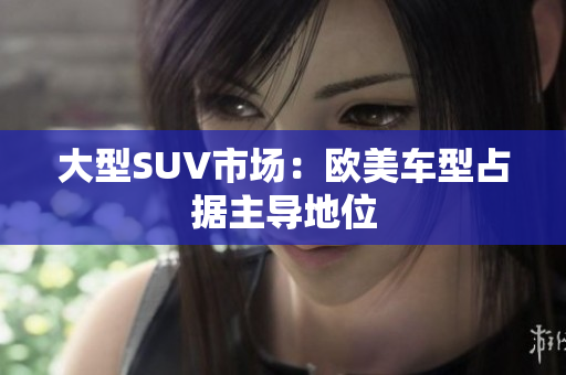 大型SUV市场：欧美车型占据主导地位
