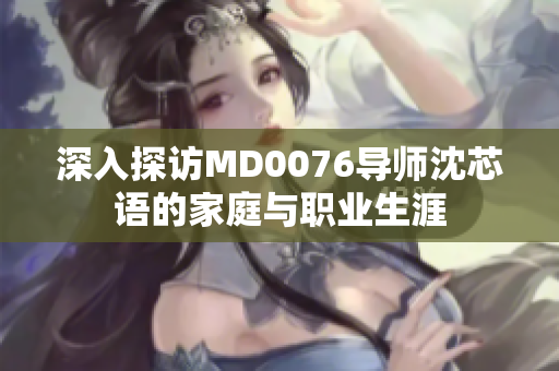 深入探访MD0076导师沈芯语的家庭与职业生涯