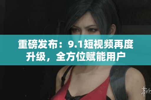 重磅发布：9.1短视频再度升级，全方位赋能用户